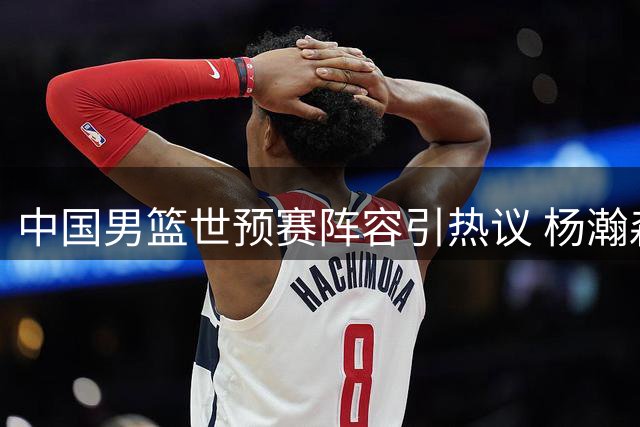 中国男篮世预赛阵容引热议 杨瀚森担纲内线 郭士强7后卫配置遭质疑