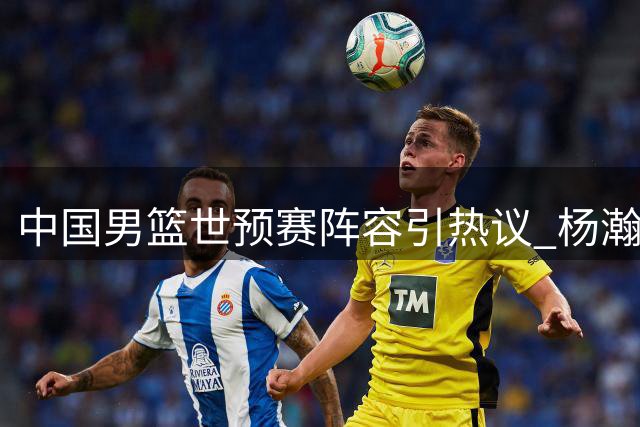 中国男篮世预赛阵容引热议 杨瀚森担纲内线 郭士强7后卫配置遭质疑