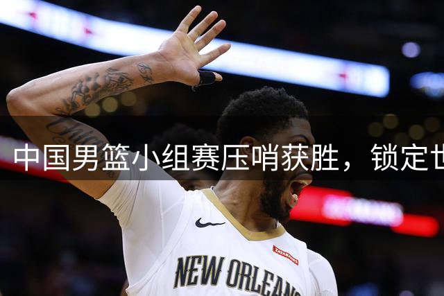 中国男篮小组赛压哨获胜，锁定世界杯门票