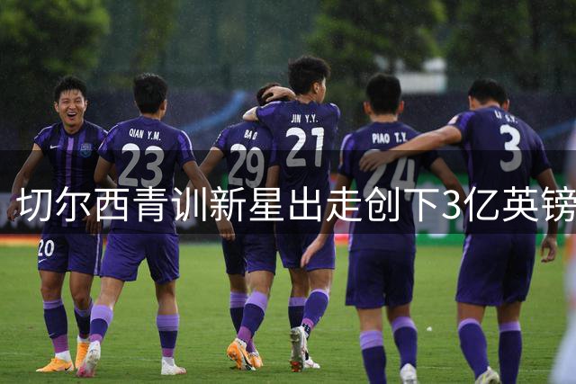 切尔西青训新星出走创下3亿英镑转会收益