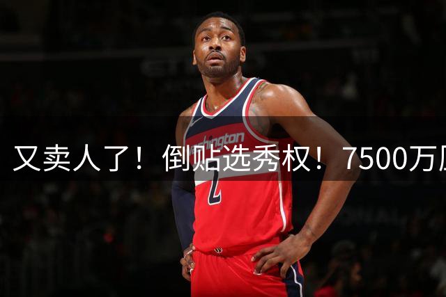 又卖人了！倒贴选秀权！7500万压顶！掘金这么惨？