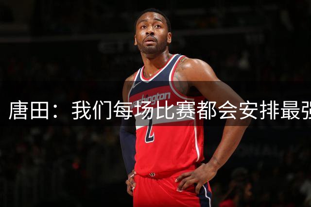 唐田：我们每场比赛都会安排最强阵容，这是对联赛和球迷的尊重