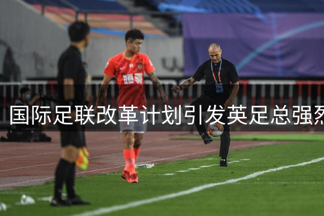 国际足联改革计划引发英足总强烈质疑 程序透明性遭严词批评