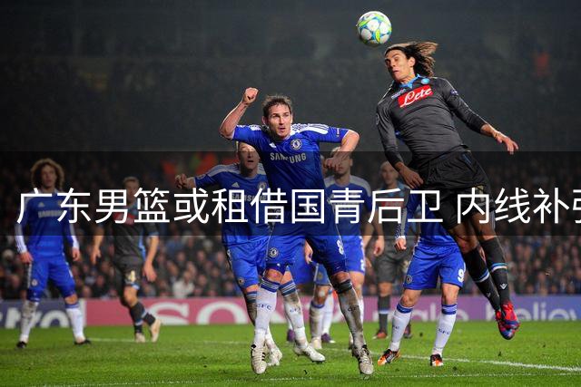 广东男篮或租借国青后卫 内线补强瞄准宁波队中锋？