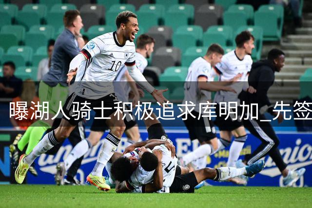 曝湖人骑士积极追求库明加 先签后换需要老鹰配合
