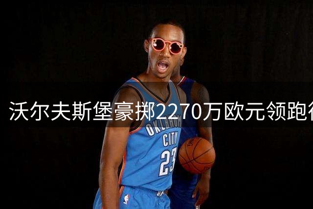 沃尔夫斯堡豪掷2270万欧元领跑德乙转会市场