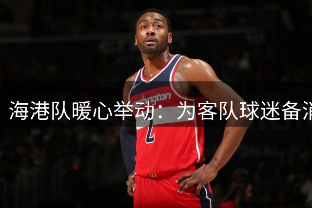 海港队暖心举动：为客队球迷备消暑绿豆汤