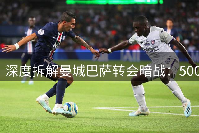 深度拆解曼城巴萨转会暗战：5000万豪购背后的博弈玄机