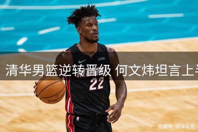 清华男篮逆转晋级 何文炜坦言上半场表现低迷