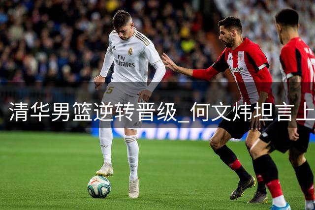 清华男篮逆转晋级 何文炜坦言上半场表现低迷