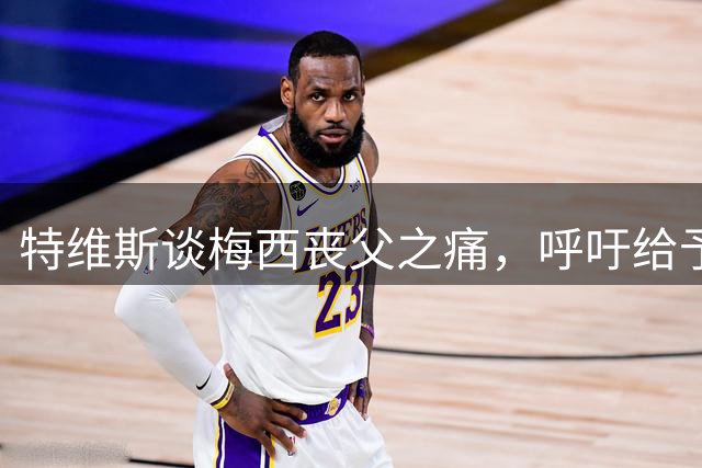特维斯谈梅西丧父之痛，呼吁给予支持寻找动力