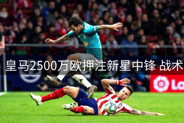 皇马2500万欧押注新星中锋 战术拼图能否激活姆巴佩时代？