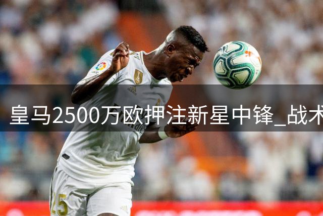 皇马2500万欧押注新星中锋 战术拼图能否激活姆巴佩时代？