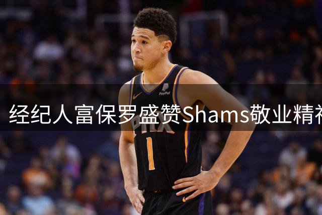 经纪人富保罗盛赞Shams敬业精神：揭秘顶级记者如何一视同仁对待每份合同