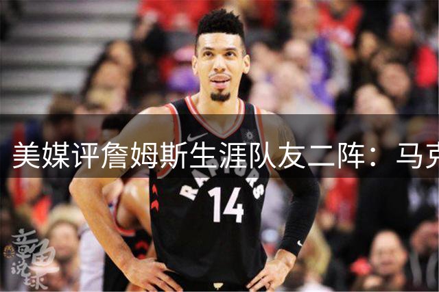 美媒评詹姆斯生涯队友二阵：马克西+杰伦+雷·阿伦+乐福+波什