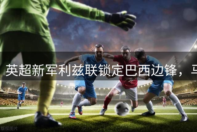 英超新军利兹联锁定巴西边锋，马赛开出5000万天价引热议