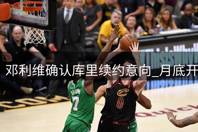 邓利维确认库里续约意向 月底开启谈判进程