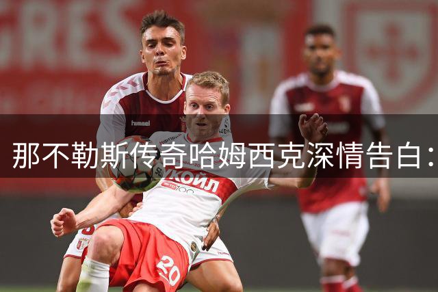 那不勒斯传奇哈姆西克深情告白：球迷与我的特殊情谊如同家人