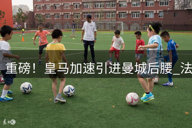 重磅！皇马加速引进曼城后腰 法国国脚新续约合约恐生变数