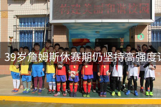 39岁詹姆斯休赛期仍坚持高强度训练 76人新援马克西陪同加练