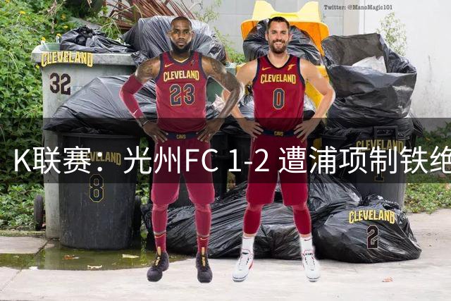 K联赛：光州FC 1-2 遭浦项制铁绝杀！