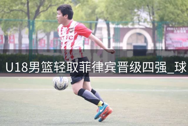 U18男篮轻取菲律宾晋级四强 球员表现获评